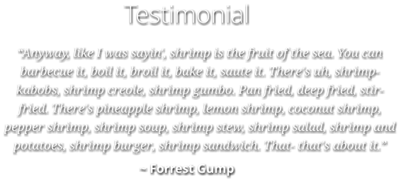 Testimonial “Anyway, like I was sayin', shrimp is the fruit of the sea. You can barbecue it, boil it, broil it, bake it, saute it. There's uh, shrimp-kabobs, shrimp creole, shrimp gumbo. Pan fried, deep fried, stir-fried. There's pineapple shrimp, lemon shrimp, coconut shrimp, pepper shrimp, shrimp soup, shrimp stew, shrimp salad, shrimp and potatoes, shrimp burger, shrimp sandwich. That- that's about it.” ~ Forrest Gump